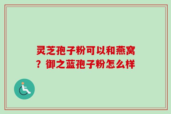 灵芝孢子粉可以和燕窝?御之蓝孢子粉怎么样 灵芝孢子粉可以和燕窝?御之蓝孢子粉怎么样