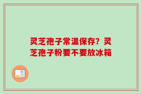 灵芝孢子常温保存？灵芝孢子粉要不要放冰箱