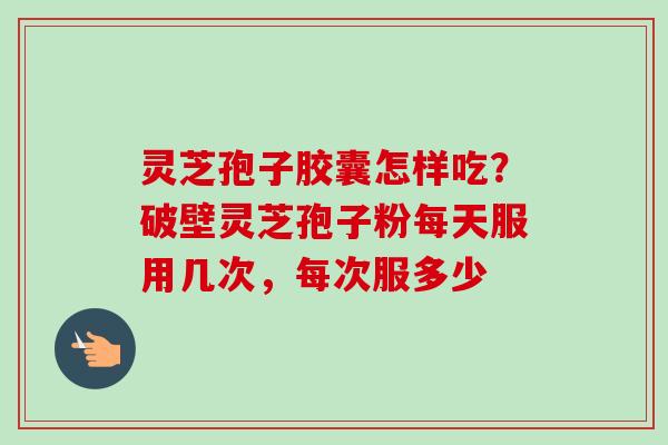 灵芝孢子胶囊怎样吃？破壁灵芝孢子粉每天服用几次，每次服多少