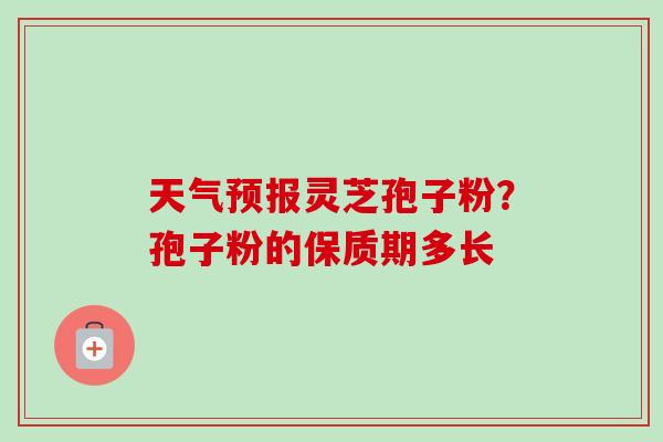 天气预报灵芝孢子粉?孢子粉的保质期多长 天气预报灵芝孢子粉?孢子粉的保质期多长