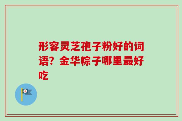 形容灵芝孢子粉好的词语?金华粽子哪里好吃 形容灵芝孢子粉好的词语?金华粽子哪里好吃