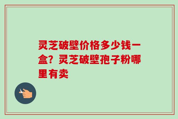 灵芝破壁价格多少钱一盒?灵芝破壁孢子粉哪里有卖 灵芝破壁价格多少钱一盒?灵芝破壁孢子粉哪里有卖