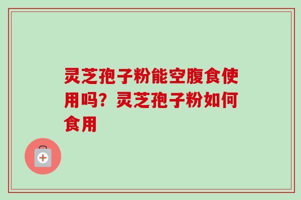 灵芝孢子粉能空腹食使用吗?灵芝孢子粉如何食用 灵芝孢子粉能空腹食使用吗?灵芝孢子粉如何食用
