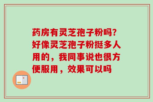 药房有灵芝孢子粉吗?好像灵芝孢子粉挺多人用的,我同事说也很方便服用,效果可以吗 药房有灵芝孢子粉吗?好像灵芝孢子粉挺多人用的,我同事说也很方便服用,效果可以吗