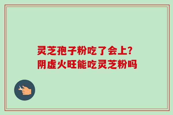 灵芝孢子粉吃了会上?阴虚火旺能吃灵芝粉吗 灵芝孢子粉吃了会上?阴虚火旺能吃灵芝粉吗