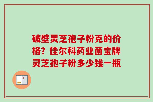 破壁灵芝孢子粉克的价格?佳尔科药业菌宝牌灵芝孢子粉多少钱一瓶 破壁灵芝孢子粉克的价格?佳尔科药业菌宝牌灵芝孢子粉多少钱一瓶