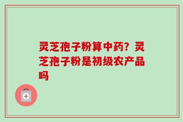 灵芝孢子粉算？灵芝孢子粉是初级农产品吗