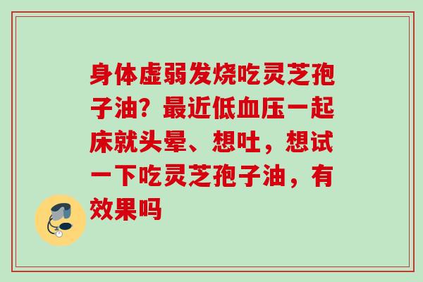 身体虚弱发烧吃灵芝孢子油?近低一起床就头晕、想吐,想试一下吃灵芝孢子油,有效果吗 身体虚弱发烧吃灵芝孢子油?近低一起床就头晕、想吐,想试一下吃灵芝孢子油,有效果吗