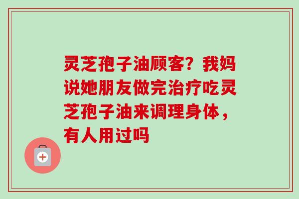 灵芝孢子油顾客?我妈说她朋友做完吃灵芝孢子油来调理身体,有人用过吗 灵芝孢子油顾客?我妈说她朋友做完吃灵芝孢子油来调理身体,有人用过吗