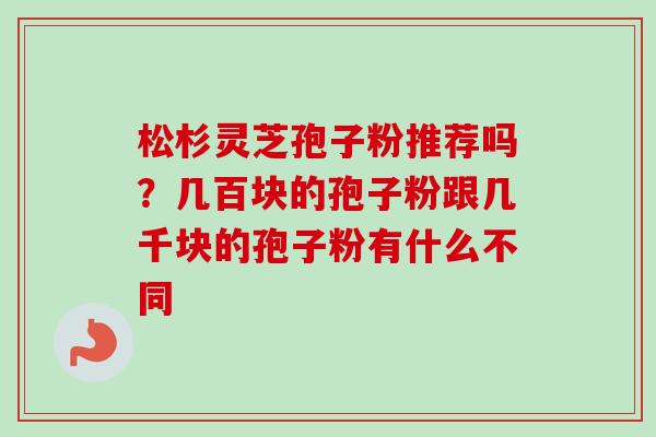松杉灵芝孢子粉推荐吗?几百块的孢子粉跟几千块的孢子粉有什么不同 松杉灵芝孢子粉推荐吗?几百块的孢子粉跟几千块的孢子粉有什么不同