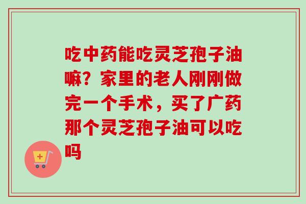 吃能吃灵芝孢子油嘛?家里的老人刚刚做完一个手术,买了广药那个灵芝孢子油可以吃吗 吃能吃灵芝孢子油嘛?家里的老人刚刚做完一个手术,买了广药那个灵芝孢子油可以吃吗