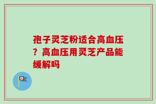 孢子灵芝粉适合高？高用灵芝产品能缓解吗