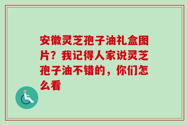 安徽灵芝孢子油礼盒图片?我记得人家说灵芝孢子油不错的,你们怎么看 安徽灵芝孢子油礼盒图片?我记得人家说灵芝孢子油不错的,你们怎么看