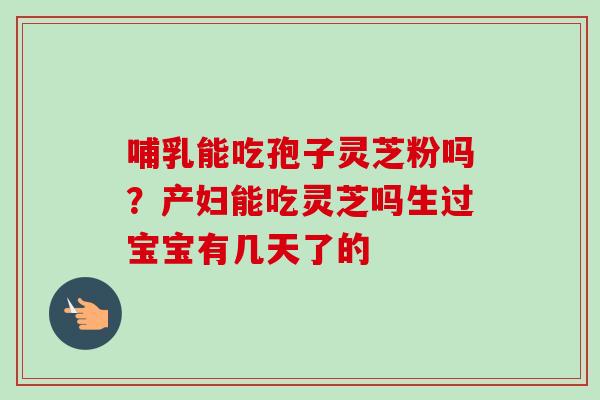 哺乳能吃孢子灵芝粉吗?产妇能吃灵芝吗生过宝宝有几天了的 哺乳能吃孢子灵芝粉吗?产妇能吃灵芝吗生过宝宝有几天了的