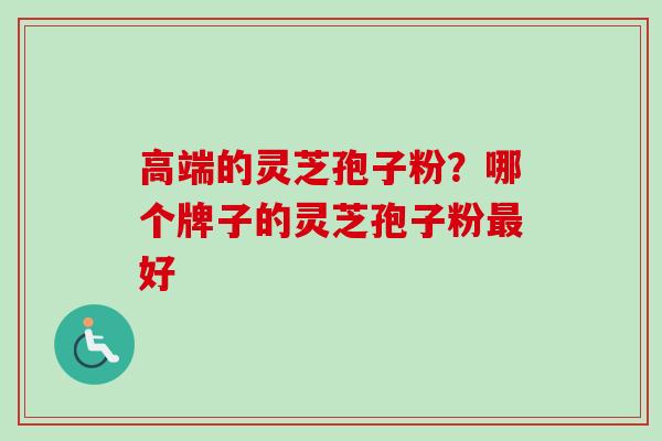 高端的灵芝孢子粉?哪个牌子的灵芝孢子粉好 高端的灵芝孢子粉?哪个牌子的灵芝孢子粉好