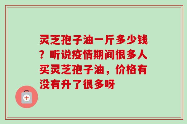 灵芝孢子油一斤多少钱?听说疫情期间很多人买灵芝孢子油,价格有没有升了很多呀 灵芝孢子油一斤多少钱?听说疫情期间很多人买灵芝孢子油,价格有没有升了很多呀