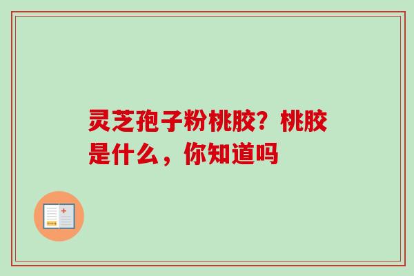 灵芝孢子粉桃胶?桃胶是什么,你知道吗 灵芝孢子粉桃胶?桃胶是什么,你知道吗