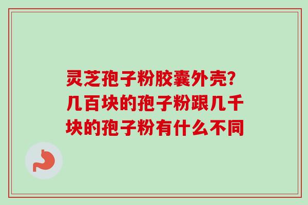 灵芝孢子粉胶囊外壳?几百块的孢子粉跟几千块的孢子粉有什么不同 灵芝孢子粉胶囊外壳?几百块的孢子粉跟几千块的孢子粉有什么不同