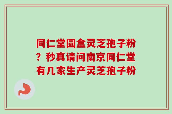 同仁堂圆盒灵芝孢子粉?秒真请问南京同仁堂有几家生产灵芝孢子粉 同仁堂圆盒灵芝孢子粉?秒真请问南京同仁堂有几家生产灵芝孢子粉