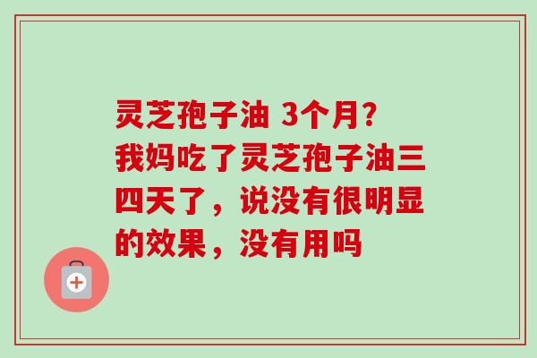 灵芝孢子油 3个月？我妈吃了灵芝孢子油三四天了，说没有很明显的效果，没有用吗
