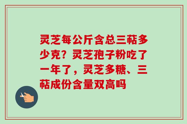 灵芝每公斤含总三萜多少克？灵芝孢子粉吃了一年了，灵芝多糖、三萜成份含量双高吗