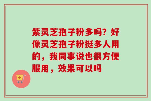 紫灵芝孢子粉多吗?好像灵芝孢子粉挺多人用的,我同事说也很方便服用,效果可以吗 紫灵芝孢子粉多吗?好像灵芝孢子粉挺多人用的,我同事说也很方便服用,效果可以吗