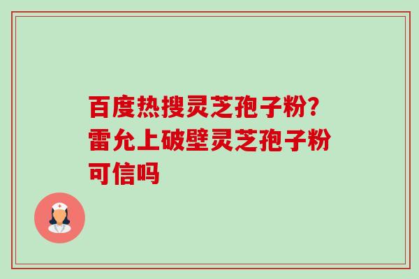 百度热搜灵芝孢子粉?雷允上破壁灵芝孢子粉可信吗 百度热搜灵芝孢子粉?雷允上破壁灵芝孢子粉可信吗