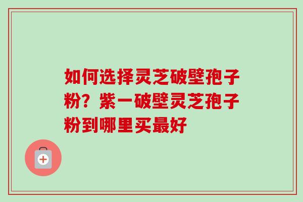 如何选择灵芝破壁孢子粉？紫一破壁灵芝孢子粉到哪里买好