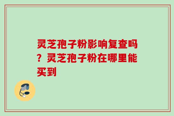 灵芝孢子粉影响复查吗?灵芝孢子粉在哪里能买到 灵芝孢子粉影响复查吗?灵芝孢子粉在哪里能买到