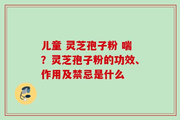 儿童 灵芝孢子粉 喘？灵芝孢子粉的功效、作用及禁忌是什么