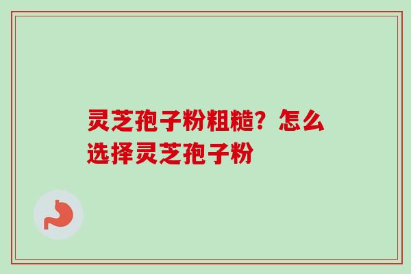 灵芝孢子粉粗糙?怎么选择灵芝孢子粉 灵芝孢子粉粗糙?怎么选择灵芝孢子粉