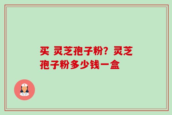 买 灵芝孢子粉?灵芝孢子粉多少钱一盒 买 灵芝孢子粉?灵芝孢子粉多少钱一盒