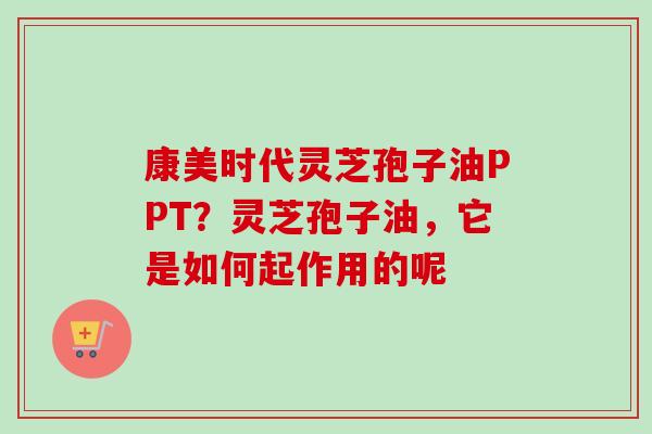 康美时代灵芝孢子油PPT？灵芝孢子油，它是如何起作用的呢