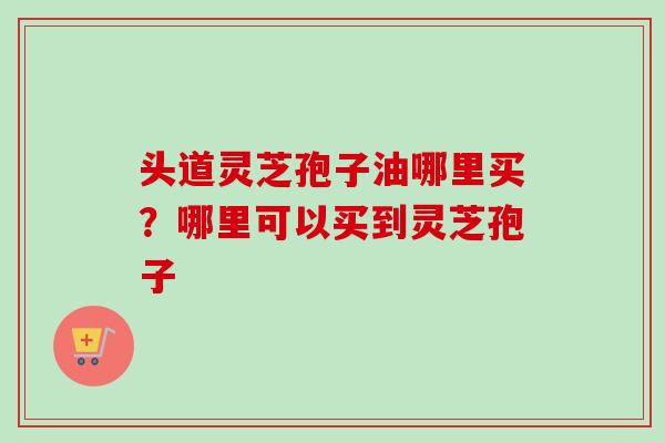 头道灵芝孢子油哪里买?哪里可以买到灵芝孢子 头道灵芝孢子油哪里买?哪里可以买到灵芝孢子