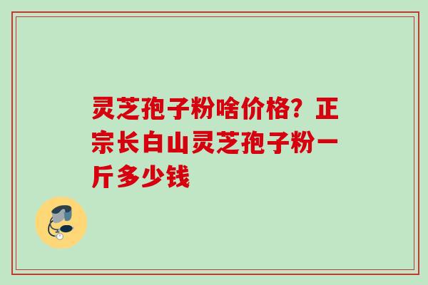灵芝孢子粉啥价格?正宗长白山灵芝孢子粉一斤多少钱 灵芝孢子粉啥价格?正宗长白山灵芝孢子粉一斤多少钱