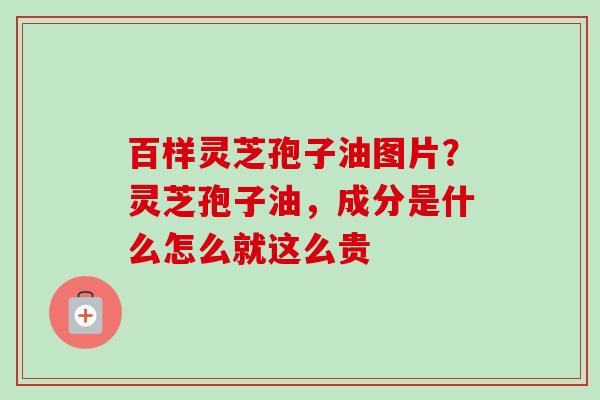 百样灵芝孢子油图片?灵芝孢子油,成分是什么怎么就这么贵 百样灵芝孢子油图片?灵芝孢子油,成分是什么怎么就这么贵