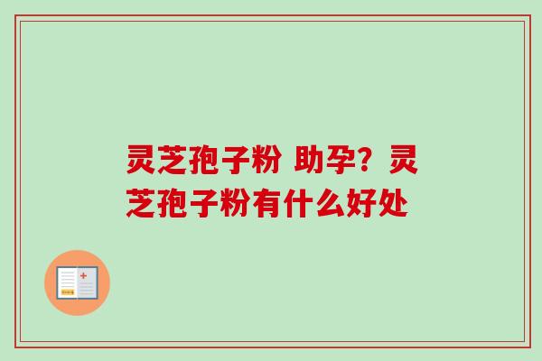 灵芝孢子粉 助孕?灵芝孢子粉有什么好处 灵芝孢子粉 助孕?灵芝孢子粉有什么好处