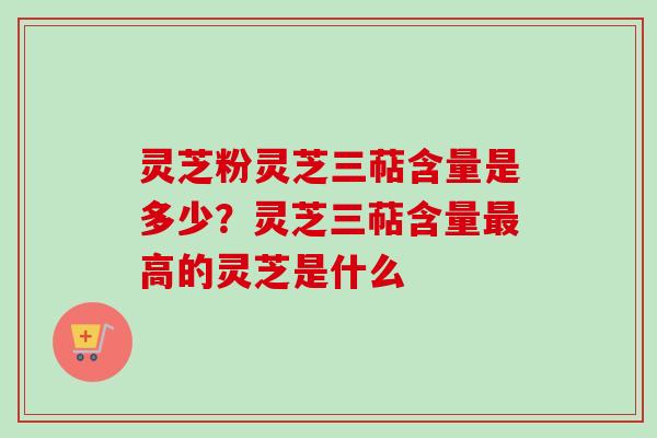 灵芝粉灵芝三萜含量是多少?灵芝三萜含量高的灵芝是什么 灵芝粉灵芝三萜含量是多少?灵芝三萜含量高的灵芝是什么