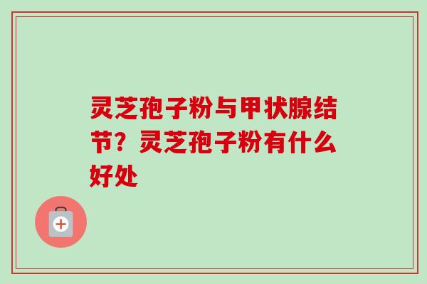 灵芝孢子粉与结节?灵芝孢子粉有什么好处 灵芝孢子粉与结节?灵芝孢子粉有什么好处