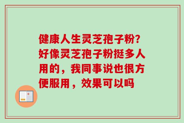 健康人生灵芝孢子粉?好像灵芝孢子粉挺多人用的,我同事说也很方便服用,效果可以吗 健康人生灵芝孢子粉?好像灵芝孢子粉挺多人用的,我同事说也很方便服用,效果可以吗