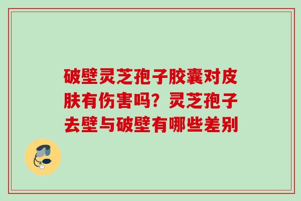 破壁灵芝孢子胶囊对有伤害吗？灵芝孢子去壁与破壁有哪些差别