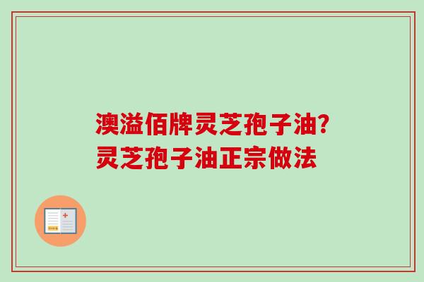 澳溢佰牌灵芝孢子油?灵芝孢子油正宗做法 澳溢佰牌灵芝孢子油?灵芝孢子油正宗做法