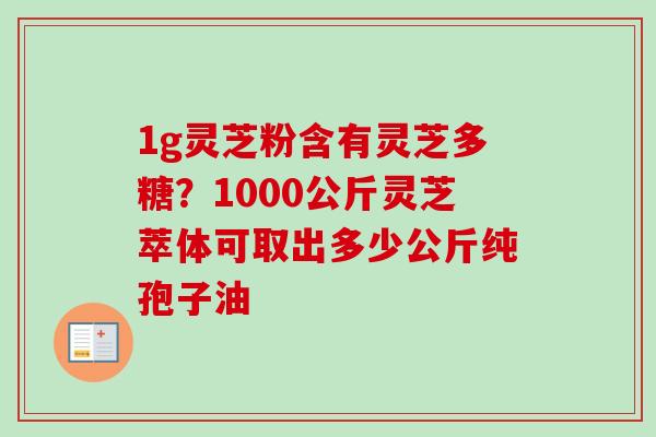 1g灵芝粉含有灵芝多糖?1000公斤灵芝萃体可取出多少公斤纯孢子油 1g灵芝粉含有灵芝多糖?1000公斤灵芝萃体可取出多少公斤纯孢子油