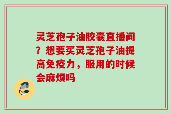 灵芝孢子油胶囊直播间?想要买灵芝孢子油提高免疫力,服用的时候会麻烦吗 灵芝孢子油胶囊直播间?想要买灵芝孢子油提高免疫力,服用的时候会麻烦吗