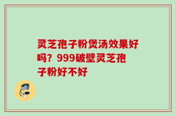 灵芝孢子粉煲汤效果好吗？999破壁灵芝孢子粉好不好