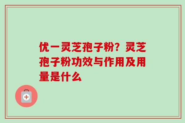 优一灵芝孢子粉?灵芝孢子粉功效与作用及用量是什么 优一灵芝孢子粉?灵芝孢子粉功效与作用及用量是什么