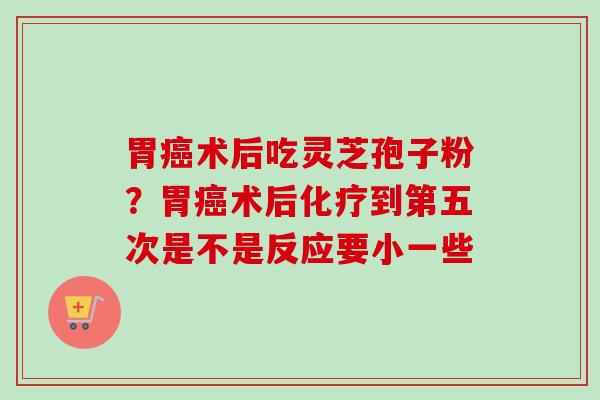 胃术后吃灵芝孢子粉?胃术后到第五次是不是反应要小一些 胃术后吃灵芝孢子粉?胃术后到第五次是不是反应要小一些