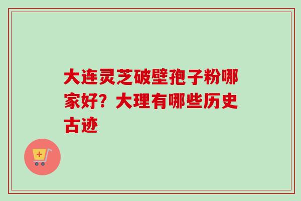 大连灵芝破壁孢子粉哪家好?大理有哪些历史古迹 大连灵芝破壁孢子粉哪家好?大理有哪些历史古迹