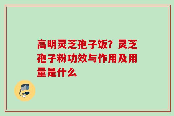高明灵芝孢子饭?灵芝孢子粉功效与作用及用量是什么 高明灵芝孢子饭?灵芝孢子粉功效与作用及用量是什么