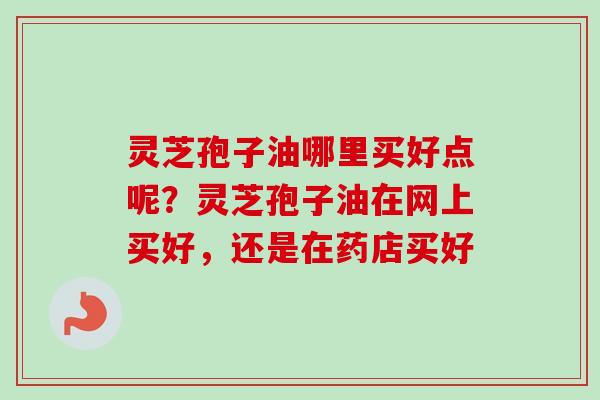 灵芝孢子油哪里买好点呢?灵芝孢子油在网上买好,还是在药店买好 灵芝孢子油哪里买好点呢?灵芝孢子油在网上买好,还是在药店买好